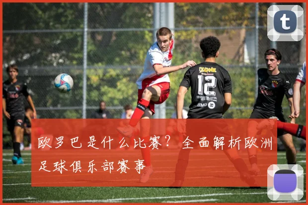 欧罗巴是什么比赛？全面解析欧洲足球俱乐部赛事