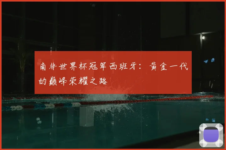 南非世界杯冠军西班牙:黄金一代的巅峰荣耀之路